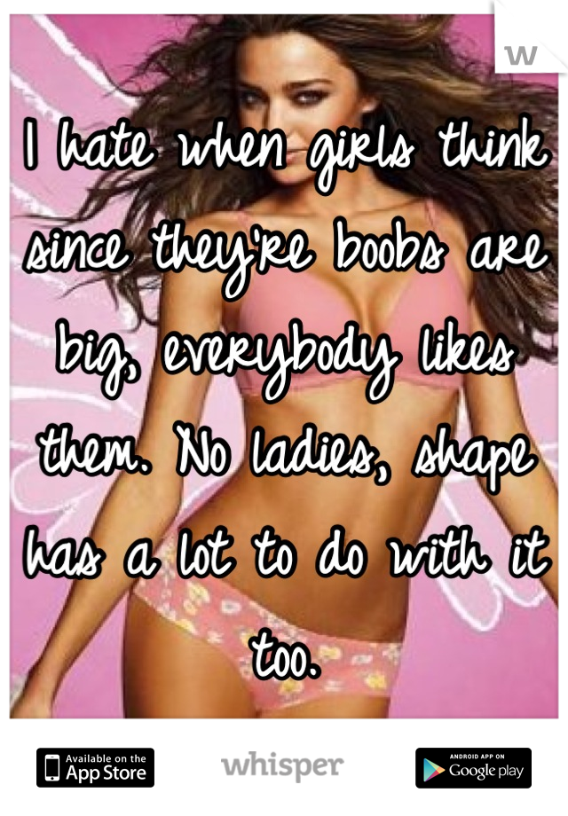 I hate when girls think since they're boobs are big, everybody likes them. No ladies, shape has a lot to do with it too.