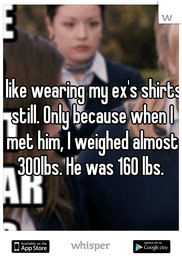 I like wearing my ex's shirts still. Only because when I met him, I weighed almost 300lbs. He was 160 lbs. 
