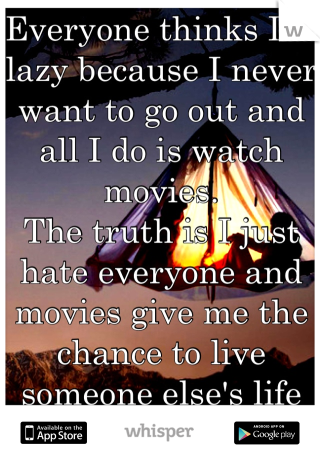 Everyone thinks I'm lazy because I never want to go out and all I do is watch movies. 
The truth is I just hate everyone and movies give me the chance to live someone else's life for a while...