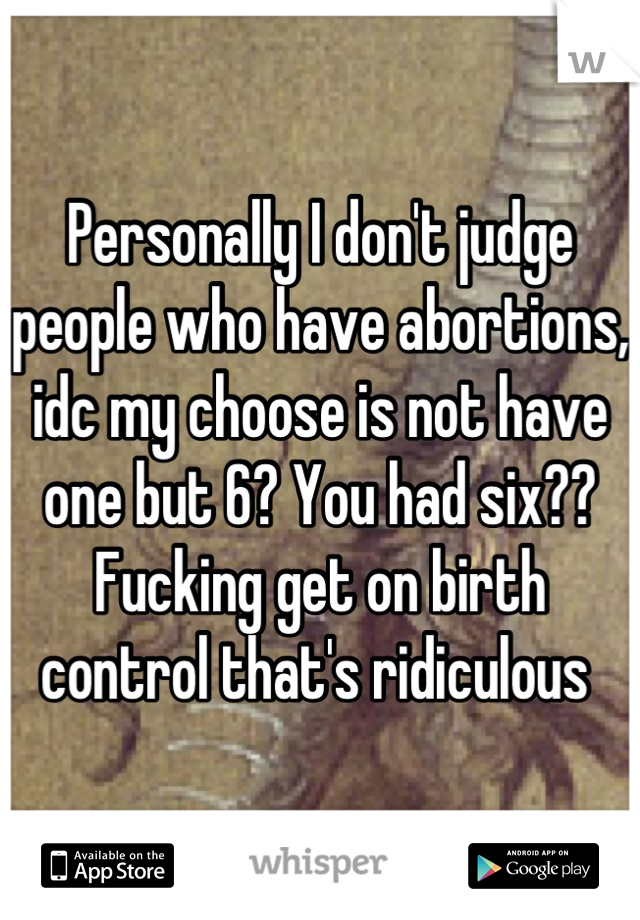 Personally I don't judge people who have abortions, idc my choose is not have one but 6? You had six?? Fucking get on birth control that's ridiculous 