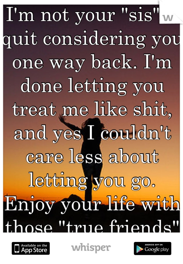I'm not your "sis". I quit considering you one way back. I'm done letting you treat me like shit, and yes I couldn't care less about letting you go. Enjoy your life with those "true friends" of yours!