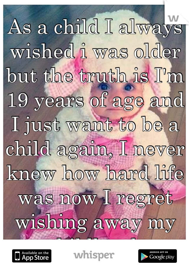 As a child I always wished i was older but the truth is I'm 19 years of age and I just want to be a child again, I never knew how hard life was now I regret wishing away my childhood.