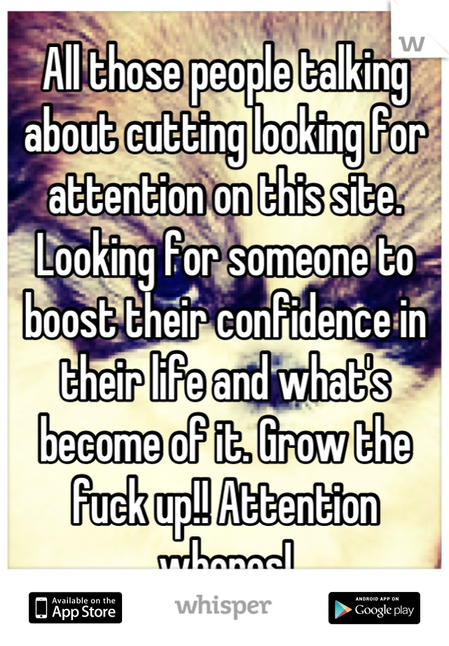 All those people talking about cutting looking for attention on this site. Looking for someone to boost their confidence in their life and what's become of it. Grow the fuck up!! Attention whores!