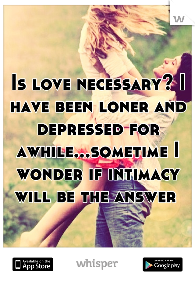 Is love necessary? I have been loner and depressed for awhile...sometime I wonder if intimacy will be the answer 