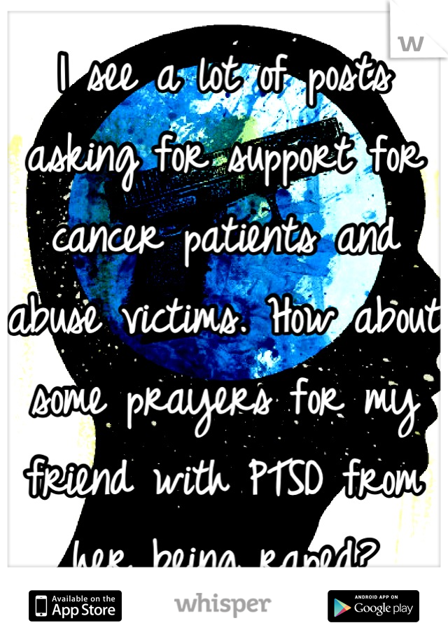 I see a lot of posts asking for support for cancer patients and abuse victims. How about some prayers for my friend with PTSD from her being raped?