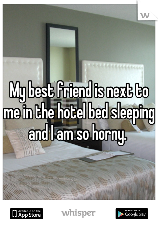 My best friend is next to me in the hotel bed sleeping and I am so horny. 