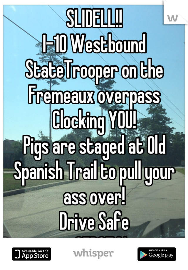 SLIDELL!!
I-10 Westbound
StateTrooper on the Fremeaux overpass
Clocking YOU!
Pigs are staged at Old Spanish Trail to pull your ass over! 
Drive Safe
ーCEDOTAL-