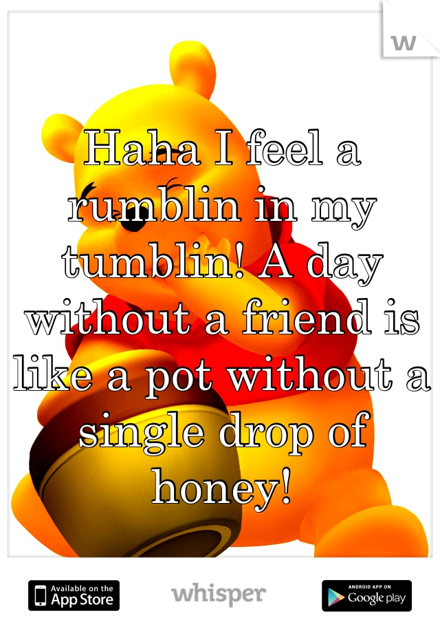 Haha I feel a rumblin in my tumblin! A day without a friend is like a pot without a single drop of honey!