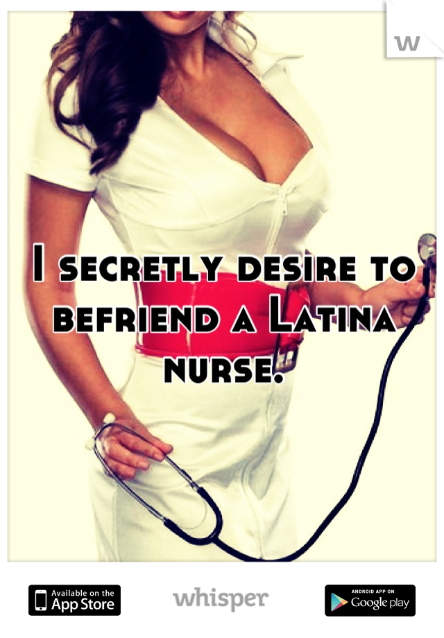 I secretly desire to befriend a Latina nurse.