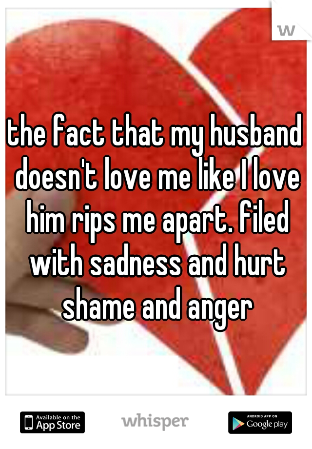 the fact that my husband doesn't love me like I love him rips me apart. filed with sadness and hurt shame and anger
