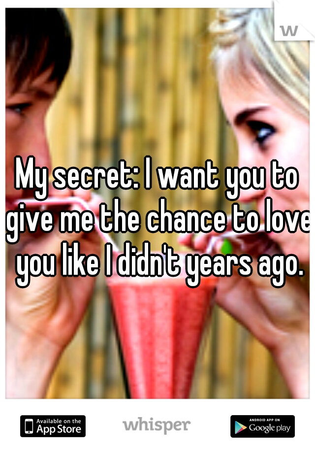 My secret: I want you to give me the chance to love you like I didn't years ago.