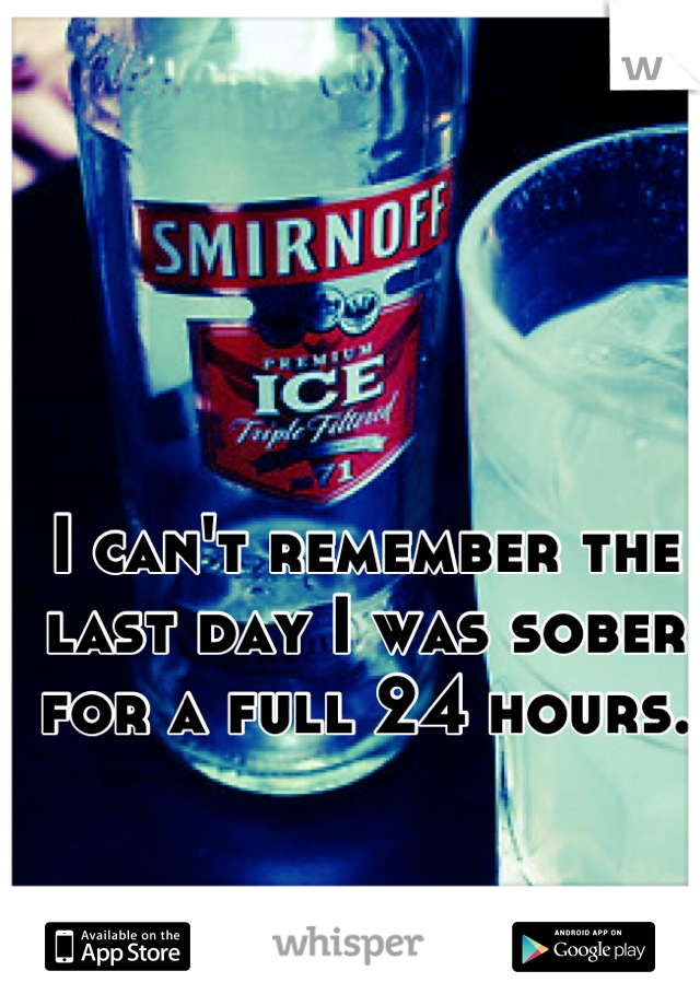 I can't remember the last day I was sober for a full 24 hours.