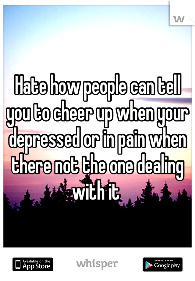 Hate how people can tell you to cheer up when your depressed or in pain when there not the one dealing with it 