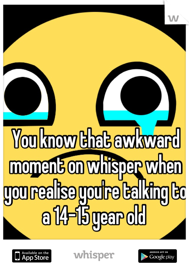 You know that awkward moment on whisper when you realise you're talking to a 14-15 year old 