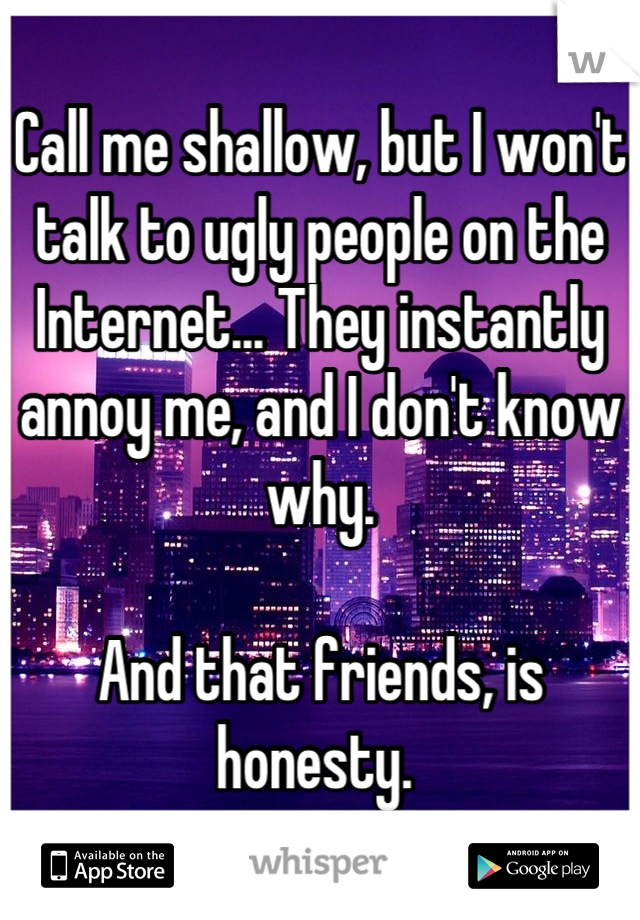 Call me shallow, but I won't talk to ugly people on the Internet... They instantly annoy me, and I don't know why. 

And that friends, is honesty. 