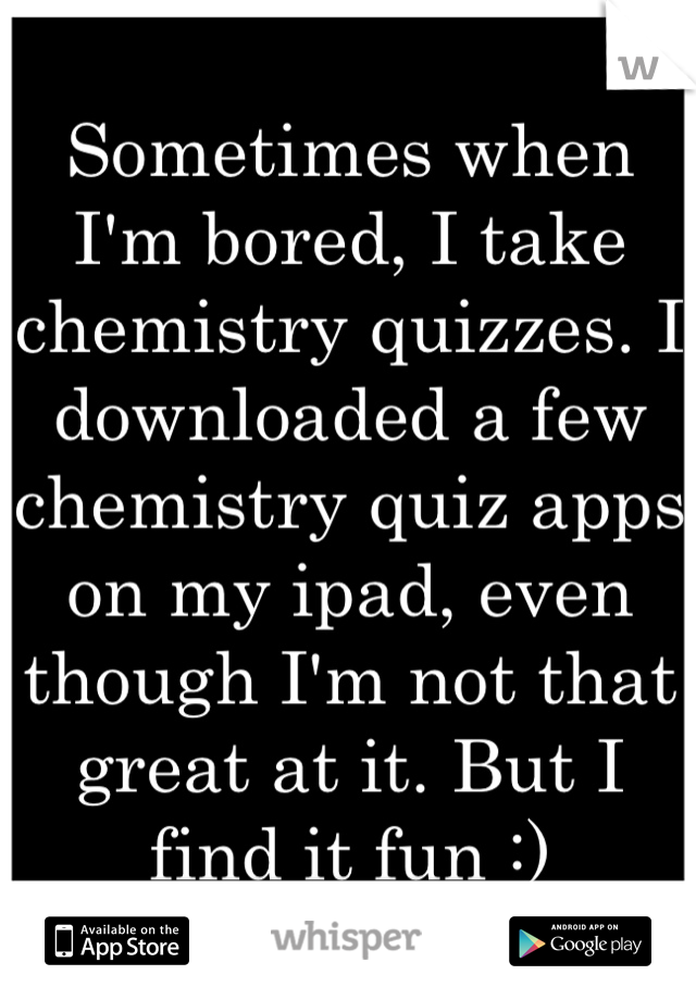 Sometimes when I'm bored, I take chemistry quizzes. I downloaded a few chemistry quiz apps on my ipad, even though I'm not that great at it. But I find it fun :)