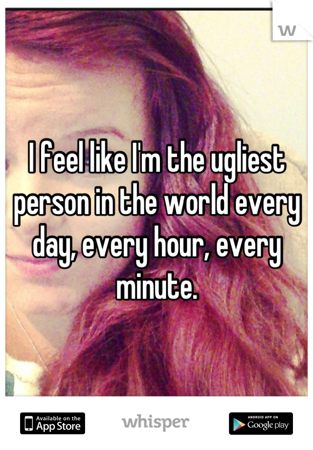 I feel like I'm the ugliest person in the world every day, every hour, every minute.