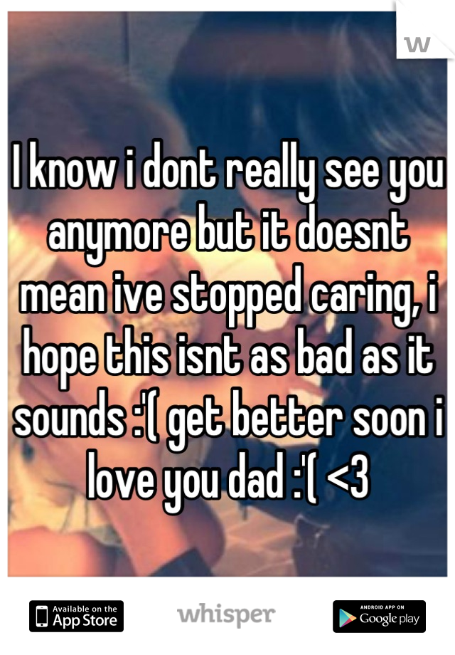 I know i dont really see you anymore but it doesnt mean ive stopped caring, i hope this isnt as bad as it sounds :'( get better soon i love you dad :'( <3