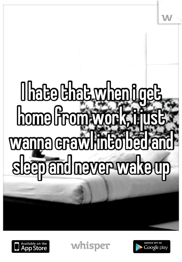 I hate that when i get home from work, i just wanna crawl into bed and sleep and never wake up