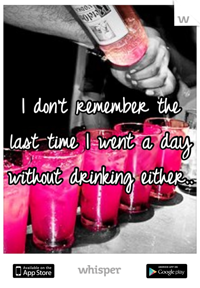 I don't remember the last time I went a day without drinking either.. 