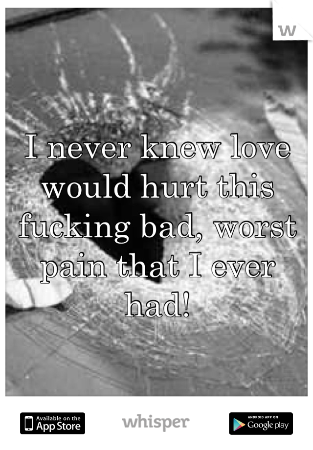 I never knew love would hurt this fucking bad, worst pain that I ever had!