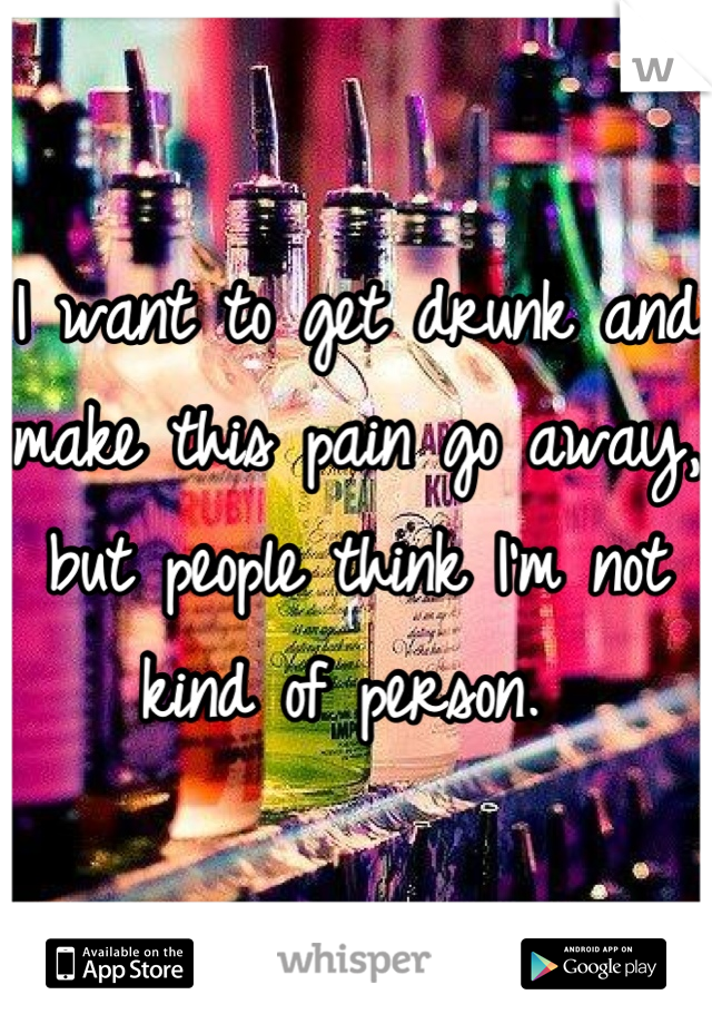 I want to get drunk and make this pain go away, but people think I'm not kind of person. 