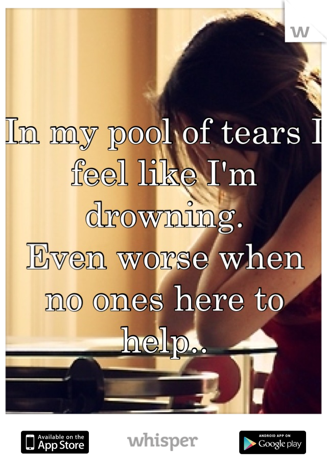 In my pool of tears I feel like I'm drowning.
Even worse when no ones here to help..