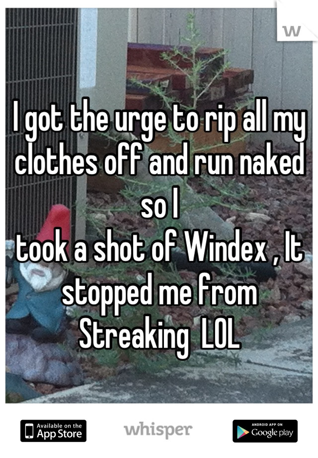 I got the urge to rip all my clothes off and run naked so I 
took a shot of Windex , It stopped me from Streaking  LOL