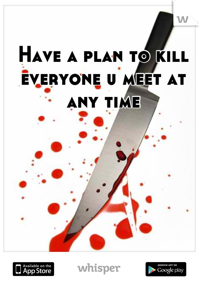Have a plan to kill everyone u meet at any time