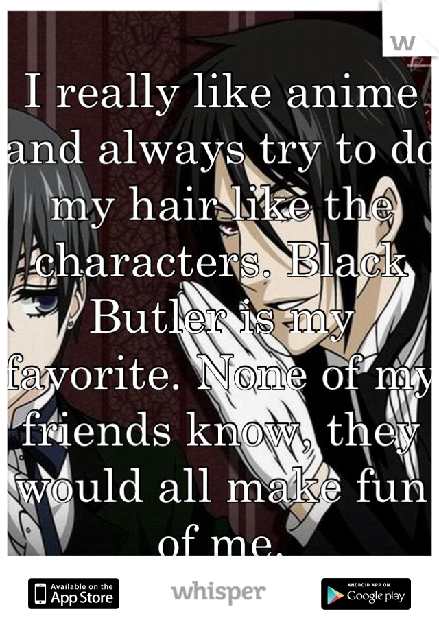 I really like anime and always try to do my hair like the characters. Black Butler is my favorite. None of my friends know, they would all make fun of me.