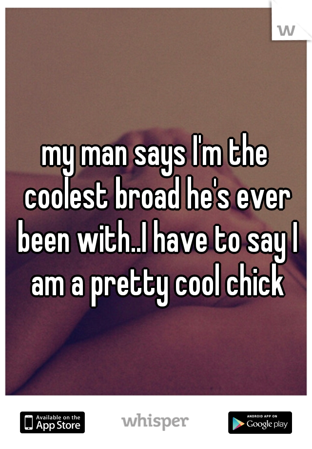 my man says I'm the coolest broad he's ever been with..I have to say I am a pretty cool chick