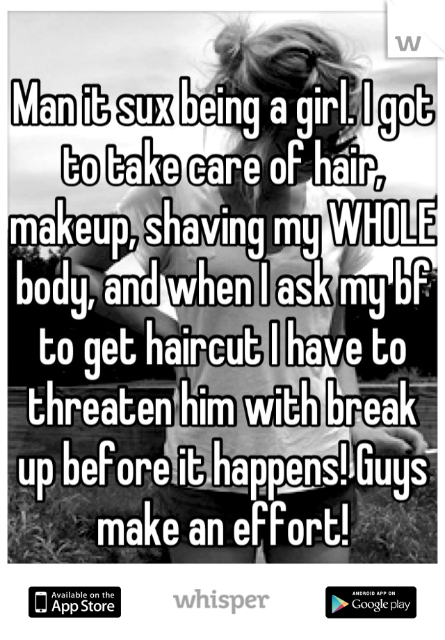 Man it sux being a girl. I got to take care of hair, makeup, shaving my WHOLE body, and when I ask my bf to get haircut I have to threaten him with break up before it happens! Guys make an effort!