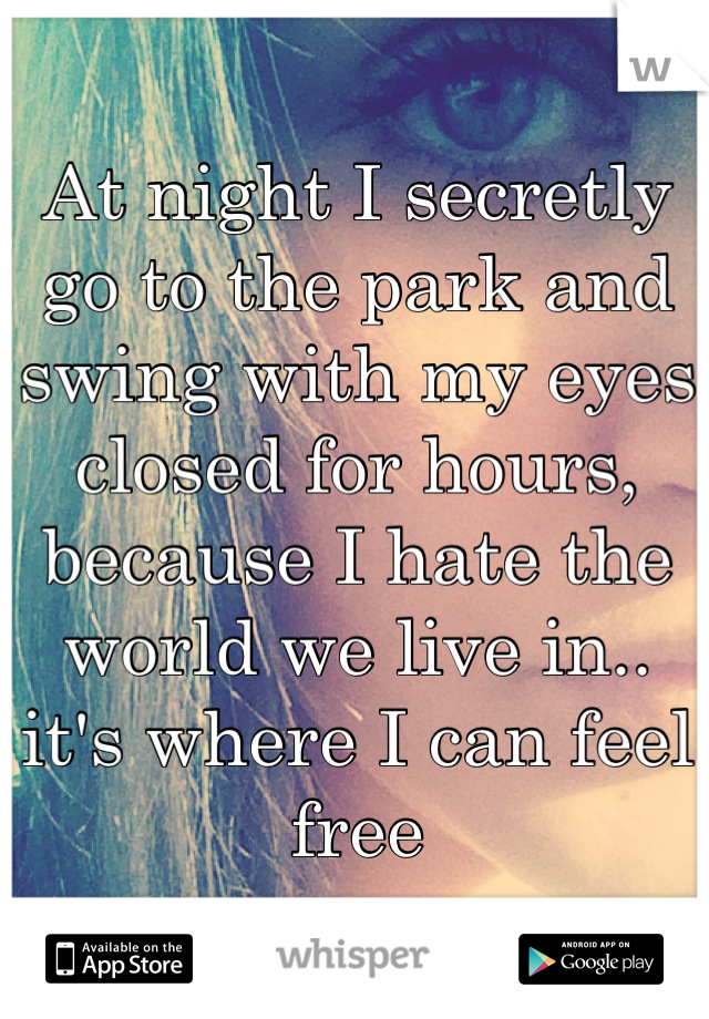At night I secretly go to the park and swing with my eyes closed for hours, because I hate the world we live in.. it's where I can feel free