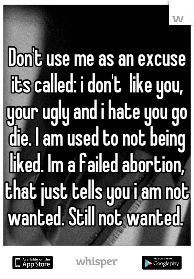 Don't use me as an excuse its called: i don't  like you, your ugly and i hate you go die. I am used to not being liked. Im a failed abortion, that just tells you i am not wanted. Still not wanted. 