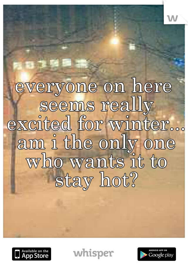 everyone on here seems really excited for winter... am i the only one who wants it to stay hot?