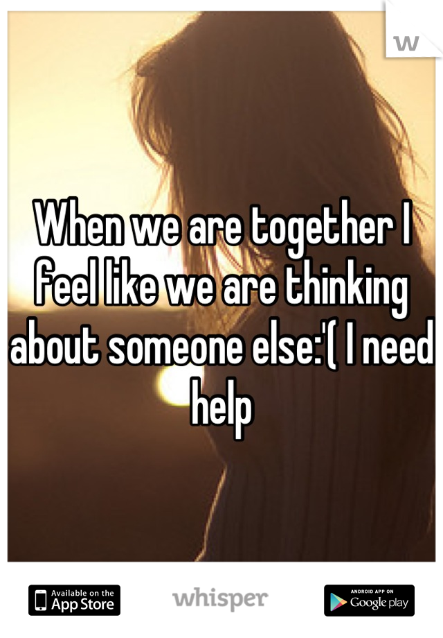 When we are together I feel like we are thinking about someone else:'( I need help
