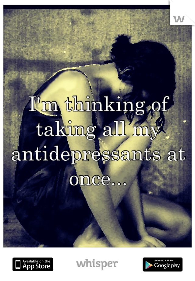 I'm thinking of taking all my antidepressants at once...