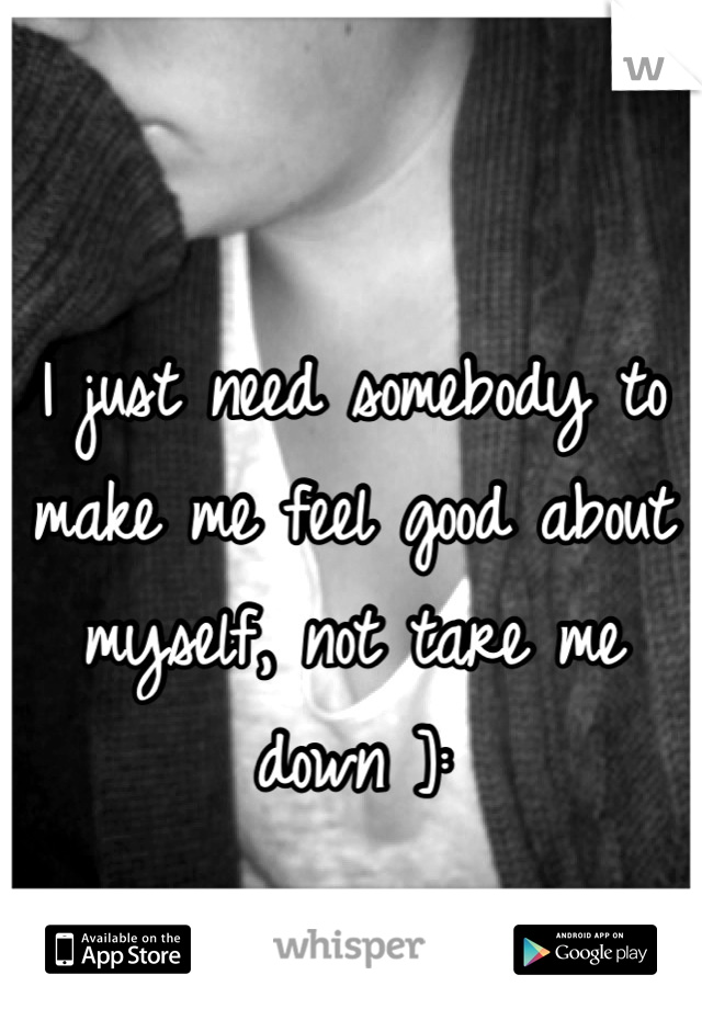 I just need somebody to make me feel good about myself, not tare me down ]: