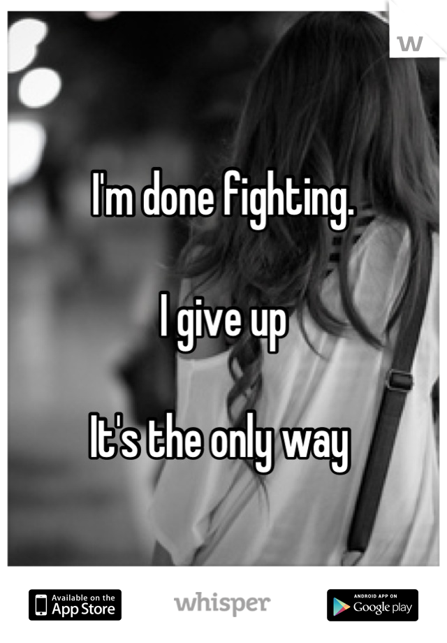 I'm done fighting. 

I give up

It's the only way 