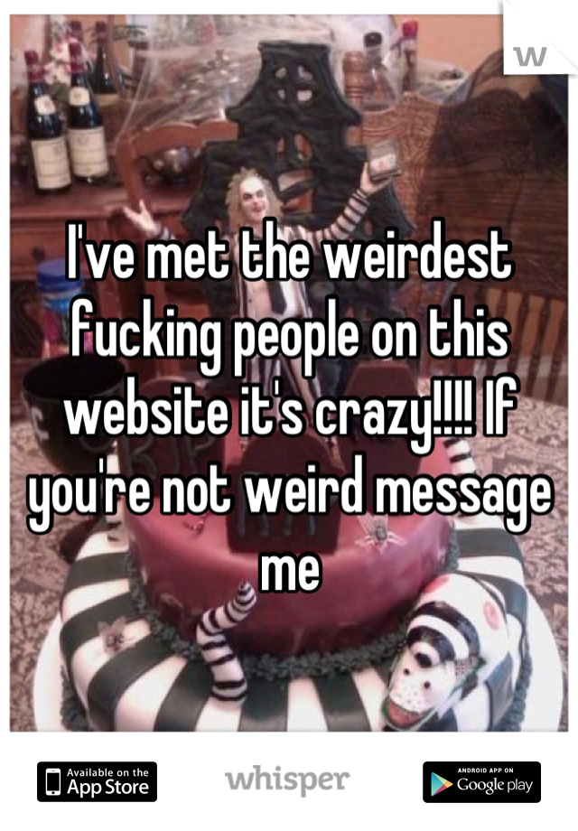 I've met the weirdest fucking people on this website it's crazy!!!! If you're not weird message me