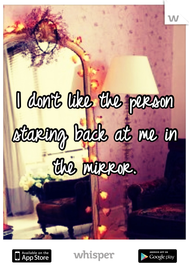 I don't like the person staring back at me in the mirror.
