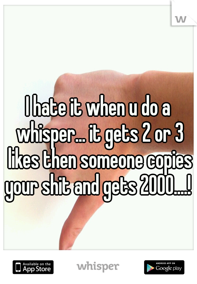 I hate it when u do a whisper... it gets 2 or 3 likes then someone copies your shit and gets 2000....! 