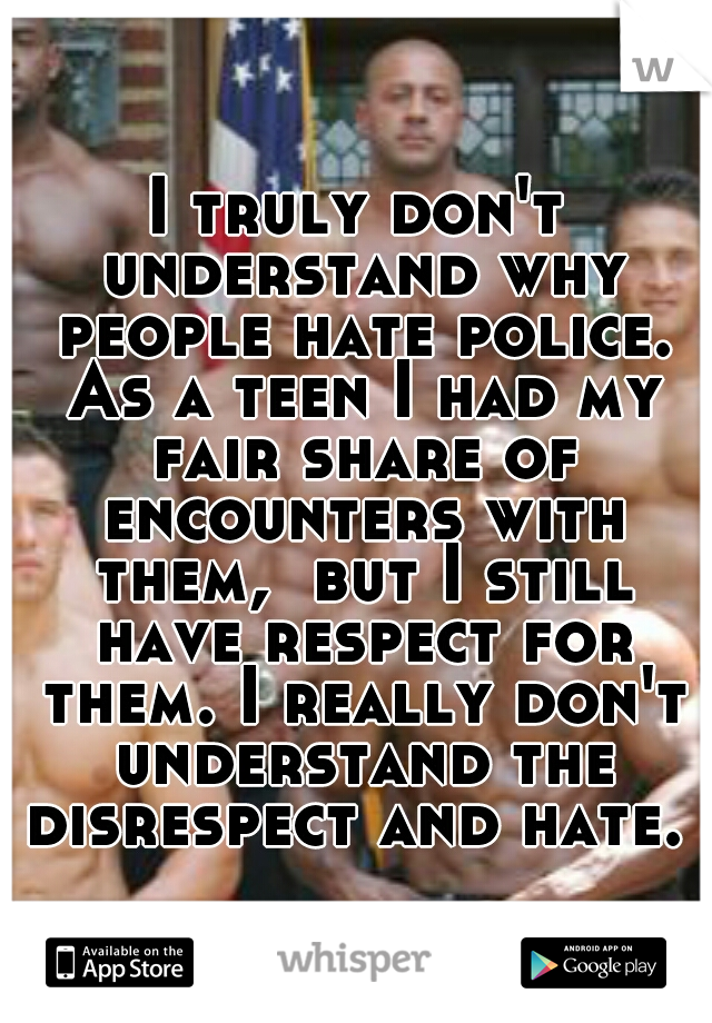 I truly don't understand why people hate police. As a teen I had my fair share of encounters with them,  but I still have respect for them. I really don't understand the disrespect and hate. 