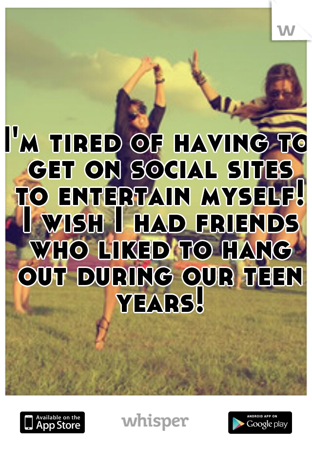I'm tired of having to get on social sites to entertain myself! I wish I had friends who liked to hang out during our teen years!