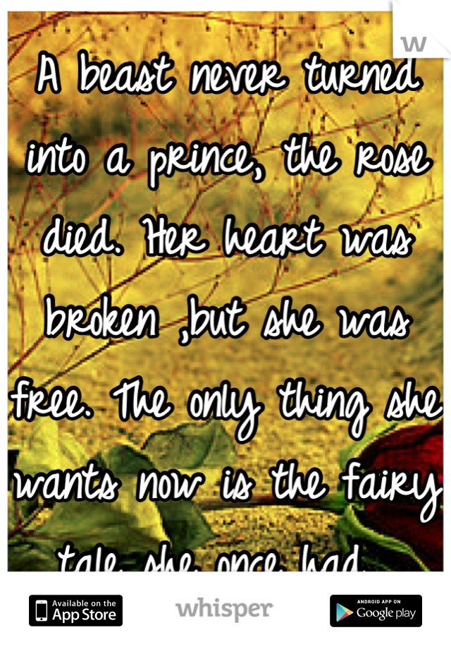 A beast never turned into a prince, the rose died. Her heart was broken ,but she was free. The only thing she wants now is the fairy tale she once had. 