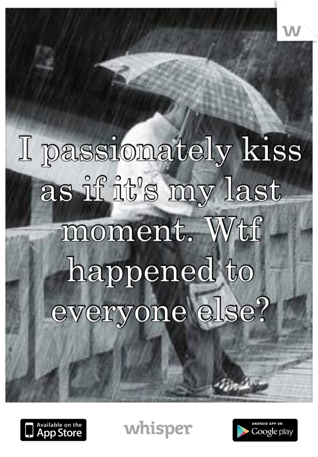 I passionately kiss as if it's my last moment. Wtf happened to everyone else?