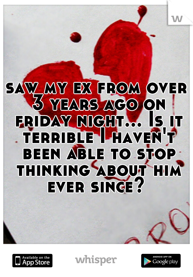 saw my ex from over 3 years ago on friday night... Is it terrible I haven't been able to stop thinking about him ever since? 
