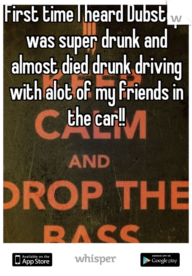First time I heard Dubstep I was super drunk and almost died drunk driving with alot of my friends in the car!!