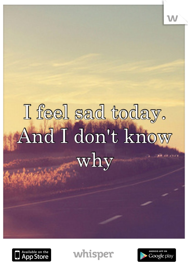 I feel sad today. And I don't know why