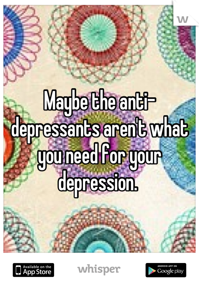 Maybe the anti-depressants aren't what you need for your depression. 